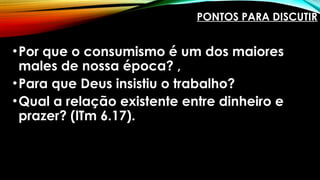 PONTOS PARA DISCUTIR
•Por que o consumismo é um dos maiores
males de nossa época? ,
•Para que Deus insistiu o trabalho?
•Qual a relação existente entre dinheiro e
prazer? (lTm 6.17).
 