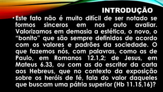 INTRODUÇÃO
•Este fato não é muito difícil de ser notado se
formos sinceros em nos auto avaliar.
Valorizamos em demasia a estética, o novo, o
“bonito” que são sempre definidos de acordo
com os valores e padrões da sociedade. O
que fazemos nós, com palavras, como as de
Paulo, em Romanos 12.1,2; de Jesus, em
Mateus 6.33, ou com as do escritor da carta
aos Hebreus, que no contexto da exposição
sobre os heróis de fé, fala do valor daqueles
que buscam uma pátria superior (Hb 11.15,16)?
 