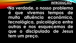 INTRODUÇÃO
•Na verdade, o nosso problema
é que vivemos tempos de
muita afluência econômica,
tecnológica, psicológica entre
outras e nos esquecemos de
que o discipulado de Jesus
tem um preço.
 