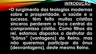INTRODUÇÃO
•O surgimento das teologias modernas
sobre a prosperidade, a saúde e o
sucesso, têm feito muitos cristãos
sinceros perderem o foco central do
compromisso cristão. Como filhos do
rei, estamos dispostos a desfrutar do
“bônus” (vantagens) do Reino, mas
não queremos participar do ônus
(desvantagens), deste mesmo Reino.
 