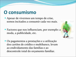 O consumismo Apesar de vivermos um tempo de crise, somos incitados a consumir cada vez mais.  Factores que nos influenciam, por exemplo: a moda, a publicidade, etc. Os pagamentos a prestações e a utilização dos cartões de crédito e multibanco, levam ao endividamento das famílias e ao descontrole total do orçamento familiar.  