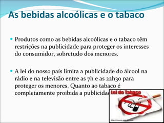 As bebidas alcoólicas e o tabaco Produtos como as bebidas alcoólicas e o tabaco têm restrições na publicidade para proteger os interesses do consumidor, sobretudo dos menores.  A lei do nosso país limita a publicidade do álcool na rádio e na televisão entre as 7h e as 22h30 para proteger os menores. Quanto ao tabaco é completamente proibida a publicidade. 