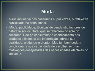 • A sua influência nos consumos é, por vezes, o reflexo da
publicidade no consumidor.
• Moda, publicidade, técnicas de venda são factores de
natureza sociocultural que se reflectem no acto do
consumo. Dão ao consumidor o conhecimento dos
produtos existentes e a informação sobre a sua
qualidade, ajudando-o a optar. Mas também podem
condicionar a sua capacidade de escolha, ao criar
motivações desajustadas das necessidades efectivas do
indivíduo.
 