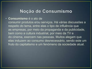 • Consumismo é o ato de
consumir produtos e/ou serviços. Há várias discussões a
respeito do tema, entre elas o tipo de influência que
as empresas, por meio da propaganda e da publicidade,
bem como a cultura industrial, por meio da TV e
do cinema, exercem nas pessoas. Muitos alegam que
elas induzem ao consumo desnecessário, sendo este um
fruto do capitalismo e um fenómeno da sociedade atual.
 