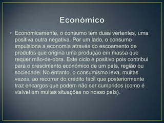 • Economicamente, o consumo tem duas vertentes, uma
positiva outra negativa. Por um lado, o consumo
impulsiona a economia através do escoamento de
produtos que origina uma produção em massa que
requer mão-de-obra. Este ciclo é positivo pois contribui
para o crescimento económico de um país, região ou
sociedade. No entanto, o consumismo leva, muitas
vezes, ao recorrer do crédito fácil que posteriormente
traz encargos que podem não ser cumpridos (como é
visível em muitas situações no nosso país).
 