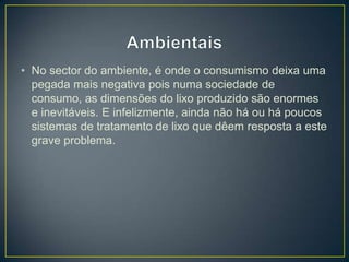 • No sector do ambiente, é onde o consumismo deixa uma
pegada mais negativa pois numa sociedade de
consumo, as dimensões do lixo produzido são enormes
e inevitáveis. E infelizmente, ainda não há ou há poucos
sistemas de tratamento de lixo que dêem resposta a este
grave problema.
 