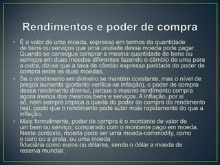 • É o valor de uma moeda, expresso em termos da quantidade
de bens ou serviços que uma unidade dessa moeda pode pagar.
Quando se consegue comprar a mesma quantidade de bens ou
serviços em duas moedas diferentes fazendo o câmbio de uma para
a outra, diz-se que a taxa de câmbio expressa paridade do poder de
compra entre as duas moedas.
• Se o rendimento em dinheiro se mantém constante, mas o nível de
preços aumenta (portanto verifica-se inflação), o poder de compra
desse rendimento diminui, porque o mesmo rendimento compra
agora menos dos mesmos bens e serviços. A inflação, por si
só, nem sempre implica a queda do poder de compra do rendimento
real, posto que o rendimento pode subir mais rapidamente do que a
inflação.
• Mais formalmente, poder de compra é o montante de valor de
um bem ou serviço, comparado com o montante pago em moeda.
Neste contexto, moeda pode ser uma moeda-commodity, como
o ouro ou a prata, ou uma moeda
fiduciária como euros ou dólares, sendo o dólar a moeda de
reserva mundial.
 