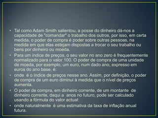 • Tal como Adam Smith salientou, a posse do dinheiro dá-nos a
capacidade de "comandar" o trabalho dos outros, por isso, em certa
medida, o poder de compra é poder sobre outras pessoas, na
medida em que elas estejam dispostas a trocar o seu trabalho ou
bens por dinheiro ou moeda.
• Para um índice de preços, o seu valor no ano zero é frequentemente
normalizado para o valor 100. O poder de compra de uma unidade
de moeda, por exemplo, um euro, num dado ano, expresso em
euros do ano base, é:
• onde é o índice de preços nesse ano. Assim, por definição, o poder
de compra de um euro diminui à medida que o nível de preços
aumenta.
• O poder de compra, em dinheiro corrente, de um montante de
dinheiro corrente, daqui a anos no futuro, pode ser calculado
usando a fórmula do valor actual:
• onde naturalmente é uma estimativa da taxa de inflação anual
futura.
 