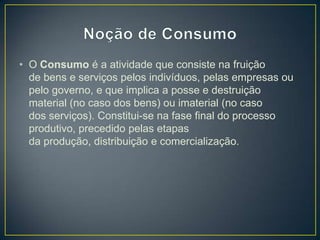 • O Consumo é a atividade que consiste na fruição
de bens e serviços pelos indivíduos, pelas empresas ou
pelo governo, e que implica a posse e destruição
material (no caso dos bens) ou imaterial (no caso
dos serviços). Constitui-se na fase final do processo
produtivo, precedido pelas etapas
da produção, distribuição e comercialização.
 