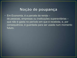 • Em Economia, é a parcela da renda –
de pessoas, empresas ou instituições superavitárias –
que não é gasta no período em que é recebida, e, por
consequência, é guardada para ser usada num momento
futuro.
 