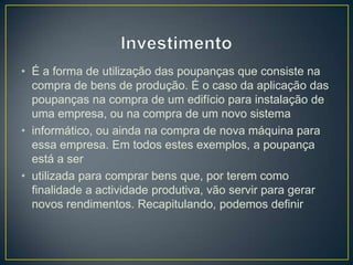 • É a forma de utilização das poupanças que consiste na
compra de bens de produção. É o caso da aplicação das
poupanças na compra de um edifício para instalação de
uma empresa, ou na compra de um novo sistema
• informático, ou ainda na compra de nova máquina para
essa empresa. Em todos estes exemplos, a poupança
está a ser
• utilizada para comprar bens que, por terem como
finalidade a actividade produtiva, vão servir para gerar
novos rendimentos. Recapitulando, podemos definir
 