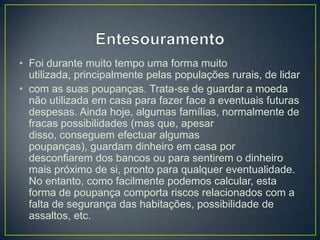 • Foi durante muito tempo uma forma muito
utilizada, principalmente pelas populações rurais, de lidar
• com as suas poupanças. Trata-se de guardar a moeda
não utilizada em casa para fazer face a eventuais futuras
despesas. Ainda hoje, algumas famílias, normalmente de
fracas possibilidades (mas que, apesar
disso, conseguem efectuar algumas
poupanças), guardam dinheiro em casa por
desconfiarem dos bancos ou para sentirem o dinheiro
mais próximo de si, pronto para qualquer eventualidade.
No entanto, como facilmente podemos calcular, esta
forma de poupança comporta riscos relacionados com a
falta de segurança das habitações, possibilidade de
assaltos, etc.
 