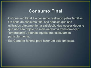 • O Consumo Final é o consumo realizado pelas famílias.
Os bens de consumo final são aqueles que são
utilizados diretamente na satisfação das necessidades e
que não são objeto de mais nenhuma transformação
”empresarial”, apenas aquela que executamos
particularmente.
• Ex: Comprar farinha para fazer um bolo em casa.
 