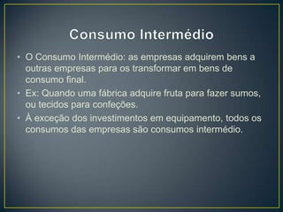 • O Consumo Intermédio: as empresas adquirem bens a
outras empresas para os transformar em bens de
consumo final.
• Ex: Quando uma fábrica adquire fruta para fazer sumos,
ou tecidos para confeções.
• À exceção dos investimentos em equipamento, todos os
consumos das empresas são consumos intermédio.
 