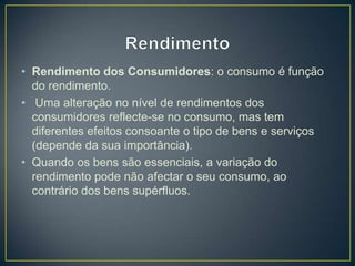 • Rendimento dos Consumidores: o consumo é função
do rendimento.
• Uma alteração no nível de rendimentos dos
consumidores reflecte-se no consumo, mas tem
diferentes efeitos consoante o tipo de bens e serviços
(depende da sua importância).
• Quando os bens são essenciais, a variação do
rendimento pode não afectar o seu consumo, ao
contrário dos bens supérfluos.
 