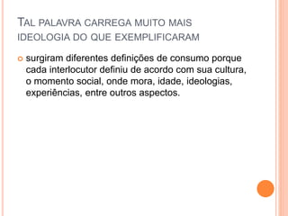 TAL PALAVRA CARREGA MUITO MAIS 
IDEOLOGIA DO QUE EXEMPLIFICARAM 
 surgiram diferentes definições de consumo porque 
cada interlocutor definiu de acordo com sua cultura, 
o momento social, onde mora, idade, ideologias, 
experiências, entre outros aspectos. 
 