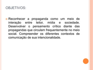 OBJETIVOS: 
 Reconhecer a propaganda como um meio de 
interação entre leitor, mídia e sociedade. 
Desenvolver o pensamento crítico diante das 
propagandas que circulam frequentemente no meio 
social. Compreender os diferentes contextos de 
comunicação de sua intencionalidade. 
 