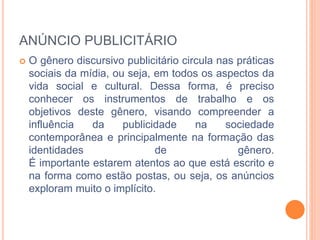 ANÚNCIO PUBLICITÁRIO 
 O gênero discursivo publicitário circula nas práticas 
sociais da mídia, ou seja, em todos os aspectos da 
vida social e cultural. Dessa forma, é preciso 
conhecer os instrumentos de trabalho e os 
objetivos deste gênero, visando compreender a 
influência da publicidade na sociedade 
contemporânea e principalmente na formação das 
identidades de gênero. 
É importante estarem atentos ao que está escrito e 
na forma como estão postas, ou seja, os anúncios 
exploram muito o implícito. 
 