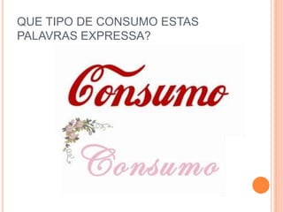 QUE TIPO DE CONSUMO ESTAS 
PALAVRAS EXPRESSA? 
 