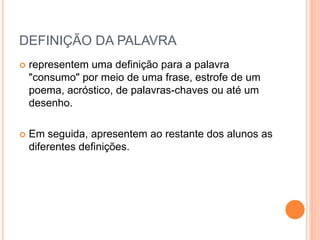 DEFINIÇÃO DA PALAVRA 
 representem uma definição para a palavra 
"consumo" por meio de uma frase, estrofe de um 
poema, acróstico, de palavras-chaves ou até um 
desenho. 
 Em seguida, apresentem ao restante dos alunos as 
diferentes definições. 
 