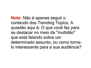 Note: Não é apenas seguir o
conteúdo dos Trending Topics. A
questão aqui é: O que você faz para
se destacar no meio da "multidão"
que está falando sobre um
determinado assunto, ou como torna-
lo interessante para a sua audiência?
 