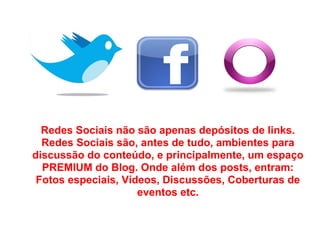 Redes Sociais não são apenas depósitos de links.
  Redes Sociais são, antes de tudo, ambientes para
discussão do conteúdo, e principalmente, um espaço
  PREMIUM do Blog. Onde além dos posts, entram:
 Fotos especiais, Vídeos, Discussões, Coberturas de
                     eventos etc.
 