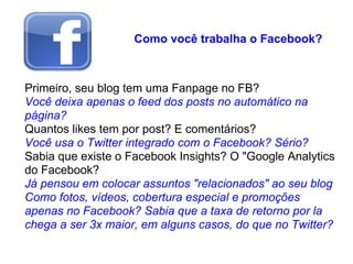 Como você trabalha o Facebook?



Primeiro, seu blog tem uma Fanpage no FB?
Você deixa apenas o feed dos posts no automático na
página?
Quantos likes tem por post? E comentários?
Você usa o Twitter integrado com o Facebook? Sério?
Sabia que existe o Facebook Insights? O "Google Analytics
do Facebook?
Já pensou em colocar assuntos "relacionados" ao seu blog
Como fotos, vídeos, cobertura especial e promoções
apenas no Facebook? Sabia que a taxa de retorno por la
chega a ser 3x maior, em alguns casos, do que no Twitter?
 