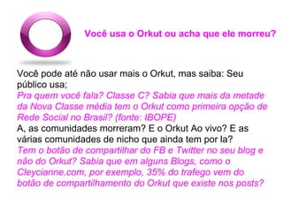 Você usa o Orkut ou acha que ele morreu?



Você pode até não usar mais o Orkut, mas saiba: Seu
público usa;
Pra quem você fala? Classe C? Sabia que mais da metade
da Nova Classe média tem o Orkut como primeira opção de
Rede Social no Brasil? (fonte: IBOPE)
A, as comunidades morreram? E o Orkut Ao vivo? E as
várias comunidades de nicho que ainda tem por la?
Tem o botão de compartilhar do FB e Twitter no seu blog e
não do Orkut? Sabia que em alguns Blogs, como o
Cleycianne.com, por exemplo, 35% do trafego vem do
botão de compartilhamento do Orkut que existe nos posts?
 