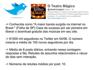 -> Conhecida como "A maior banda surgida na internet no
Brasil." (Folha de SP) Case de sucesso por ser pioneira em
liberar o download gratuito das músicas em seu site.

-> 61500 mil seguidores no Twitter em 04/06. O número
crescia a média de 150 novos seguidores por dia.

-> Média de 8 posts diários, entrando nessa contagem:
respostas a fãs; Retuites de assuntos relacionados e vácuo
de dias sem interação.

-> Números de retuites médios por post: 10.
 