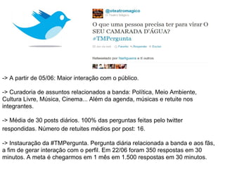 -> A partir de 05/06: Maior interação com o público.

-> Curadoria de assuntos relacionados a banda: Política, Meio Ambiente,
Cultura Livre, Música, Cinema... Além da agenda, músicas e retuite nos
integrantes.

-> Média de 30 posts diários. 100% das perguntas feitas pelo twitter
respondidas. Número de retuites médios por post: 16.

-> Instauração da #TMPergunta. Pergunta diária relacionada a banda e aos fãs,
a fim de gerar interação com o perfil. Em 22/06 foram 350 respostas em 30
minutos. A meta é chegarmos em 1 mês em 1.500 respostas em 30 minutos.
 