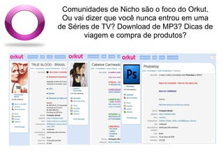 Comunidades de Nicho são o foco do Orkut.
 Ou vai dizer que você nunca entrou em uma
de Séries de TV? Download de MP3? Dicas de
        viagem e compra de produtos?
 
