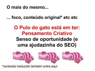O mais do mesmo...

   ... foco, conteúdo original* etc etc

        O Pulo do gato está em ter:
           Pensamento Criativo
         Senso de oportunidade (e
         uma ajudazinha do SEO)



*conteúdo traduzido também entra aqui
 