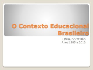 O Contexto Educacional 
Brasileiro 
LINHA DO TEMPO 
Anos 1985 a 2010 
 