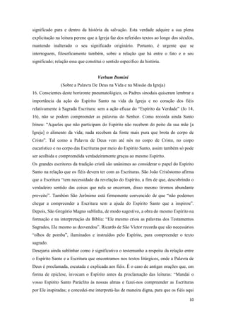 10
significado para e dentro da história da salvação. Esta verdade adquire a sua plena
explicitação na leitura perene que a Igreja faz dos referidos textos ao longo dos séculos,
mantendo inalterado o seu significado originário. Portanto, é urgente que se
interroguem, filosoficamente também, sobre a relação que há entre o fato e o seu
significado; relação essa que constitui o sentido específico da história.
Verbum Domini
(Sobre a Palavra De Deus na Vida e na Missão da Igreja)
16. Conscientes deste horizonte pneumatológico, os Padres sinodais quiseram lembrar a
importância da ação do Espírito Santo na vida da Igreja e no coração dos fiéis
relativamente à Sagrada Escritura: sem a ação eficaz do “Espírito da Verdade” (Jo 14,
16), não se podem compreender as palavras do Senhor. Como recorda ainda Santo
Irineu: “Aqueles que não participam do Espírito não recebem do peito da sua mãe [a
Igreja] o alimento da vida; nada recebem da fonte mais pura que brota do corpo de
Cristo”. Tal como a Palavra de Deus vem até nós no corpo de Cristo, no corpo
eucarístico e no corpo das Escrituras por meio do Espírito Santo, assim também só pode
ser acolhida e compreendida verdadeiramente graças ao mesmo Espírito.
Os grandes escritores da tradição cristã são unânimes ao considerar o papel do Espírito
Santo na relação que os fiéis devem ter com as Escrituras. São João Crisóstomo afirma
que a Escritura “tem necessidade da revelação do Espírito, a fim de que, descobrindo o
verdadeiro sentido das coisas que nela se encerram, disso mesmo tiremos abundante
proveito”. Também São Jerônimo está firmemente convencido de que “não podemos
chegar a compreender a Escritura sem a ajuda do Espírito Santo que a inspirou”.
Depois, São Gregório Magno sublinha, de modo sugestivo, a obra do mesmo Espírito na
formação e na interpretação da Bíblia: “Ele mesmo criou as palavras dos Testamentos
Sagrados, Ele mesmo as desvendou”. Ricardo de São Víctor recorda que são necessários
“olhos de pomba”, iluminados e instruídos pelo Espírito, para compreender o texto
sagrado.
Desejaria ainda sublinhar como é significativo o testemunho a respeito da relação entre
o Espírito Santo e a Escritura que encontramos nos textos litúrgicos, onde a Palavra de
Deus é proclamada, escutada e explicada aos fiéis. É o caso de antigas orações que, em
forma de epiclese, invocam o Espírito antes da proclamação das leituras: “Mandai o
vosso Espírito Santo Paráclito às nossas almas e fazei-nos compreender as Escrituras
por Ele inspiradas; e concedei-me interpretá-las de maneira digna, para que os fiéis aqui
 