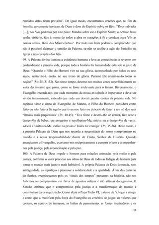 11
reunidos delas tirem proveito”. De igual modo, encontramos orações que, no fim da
homilia, novamente invocam de Deus o dom do Espírito sobre os fiéis: “Deus salvador
[…], nós Vos pedimos por este povo: Mandai sobre ele o Espírito Santo; o Senhor Jesus
venha visitá-lo, fale à mente de todos e abra os corações à fé e conduza para Vós as
nossas almas, Deus das Misericórdias”. Por tudo isto bem podemos compreender que
não é possível alcançar o sentido da Palavra, se não se acolhe a ação do Paráclito na
Igreja e nos corações dos fiéis.
99. A Palavra divina ilumina a existência humana e leva as consciências a reverem em
profundidade a própria vida, porque toda a história da humanidade está sob o juízo de
Deus: “Quando o Filho do Homem vier na sua glória, acompanhado por todos os seus
anjos, sentar-Se-á, então, no seu trono de glória. Perante Ele reunir-se-ão todas as
nações” (Mt 25, 31-32). No nosso tempo, detemo-nos muitas vezes superficialmente no
valor do instante que passa, como se fosse irrelevante para o futuro. Diversamente, o
Evangelho recorda-nos que cada momento da nossa existência é importante e deve ser
vivido intensamente, sabendo que cada um deverá prestar contas da própria vida. No
capítulo vinte e cinco do Evangelho de Mateus, o Filho do Homem considera como
feito ou não feito a Si aquilo que tivermos feito ou deixado de fazer a um só dos seus
“irmãos mais pequeninos” (25, 40.45): “Tive fome e destes-Me de comer, tive sede e
destes-Me de beber; era peregrino e recolhestes-Me; estava nu e destes-Me de vestir;
adoeci e visitastes-Me; estive na prisão e fostes ter comigo” (25, 35-36). Deste modo, é
a própria Palavra de Deus que nos recorda a necessidade do nosso compromisso no
mundo e a nossa responsabilidade diante de Cristo, Senhor da História. Quando
anunciamos o Evangelho, exortamo-nos reciprocamente a cumprir o bem e a empenhar-
nos pela justiça, pela reconciliação e pela paz.
100. A Palavra de Deus impele o homem para relações animadas pela retido e pela
justiça, confirma o valor precioso aos olhos de Deus de todas as fadigas do homem para
tornar o mundo mais justo e mais habitável. A própria Palavra de Deus denuncia, sem
ambiguidade, as injustiças e promove a solidariedade e a igualdade. À luz das palavras
do Senhor, reconheçamos pois os “sinais dos tempos” presentes na história, não nos
furtemos ao compromisso em favor de quantos sofrem e são vítimas do egoísmo. O
Sínodo lembrou que o compromisso pela justiça e a transformação do mundo é
constitutivo da evangelização. Como dizia o Papa Paulo VI, trata-se de “chegar a atingir
e como que a modificar pela força do Evangelho os critérios de julgar, os valores que
contam, os centros de interesse, as linhas de pensamento, as fontes inspiradoras e os
 