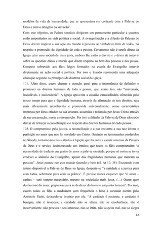 12
modelos de vida da humanidade, que se apresentam em contraste com a Palavra de
Deus e com o desígnio da salvação”.
Com este objetivo, os Padres sinodais dirigiram um pensamento particular a quantos
estão empenhados na vida política e social. A evangelização e a difusão da Palavra de
Deus devem inspirar a sua ação no mundo à procura do verdadeiro bem de todos, no
respeito e promoção da dignidade de toda a pessoa. Certamente não é tarefa direta da
Igreja criar uma sociedade mais justa, embora lhe caiba o direito e o dever de intervir
sobre as questões éticas e morais que dizem respeito ao bem das pessoas e dos povos.
Compete sobretudo aos fiéis leigos formados na escola do Evangelho intervir
diretamente na ação social e política. Por isso o Sínodo recomenda uma adequada
educação segundo os princípios da doutrina social da Igreja.
101. Além disso, quero chamar a atenção geral para a importância de defender e
promover os direitos humanos de toda a pessoa, que, como tais, são “universais,
invioláveis e inalienáveis”. A Igreja aproveita a ocasião extraordinária oferecida pelo
nosso tempo para que a dignidade humana, através da afirmação de tais direitos, seja
mais eficazmente reconhecida e promovida universalmente, como característica
impressa por Deus criador na sua criatura, assumida e redimida por Jesus Cristo através
da sua encarnação, morte e ressurreição. Por isso a difusão da Palavra de Deus não pode
deixar de reforçar a consolidação e o respeito dos direitos humanos de cada pessoa.
103. O compromisso pela justiça, a reconciliação e a paz encontra a sua raiz última e
perfeição no amor que nos foi revelado em Cristo. Ouvindo os testemunhos proferidos
no Sínodo, tornamo-nos mais atentos à ligação que há entre a escuta amorosa da Palavra
de Deus e o serviço desinteressado aos irmãos; que todos os fiéis compreendam “a
necessidade de traduzir em gestos de amor a palavra escutada, porque só assim se torna
credível o anúncio do Evangelho, apesar das fragilidades humanas que marcam as
pessoas”. Jesus passou por este mundo fazendo o bem (cf. At 10, 38). Escutando com
ânimo disponível a Palavra de Deus na Igreja, desperta-se “a caridade e a justiça para
com todos, sobretudo para com os pobres”. É preciso nunca esquecer que “o amor –
caritas – será sempre necessário, mesmo na sociedade mais justa. (…) Quem quer
desfazer-se do amor, prepara-se para se desfazer do homem enquanto homem”. Por isso,
exorto todos os fiéis a meditarem com frequência o hino à caridade escrito pelo
Apóstolo Paulo, deixando-se inspirar por ele: “A caridade é paciente, a caridade é
benigna, não é invejosa; a caridade não se ufana, não se ensoberbece, não é
inconveniente, não procura o seu interesse, não se irrita, não suspeita mal, não se alegra
 