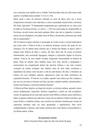 13
com a injustiça, mas rejubila com a verdade. Tudo desculpa, tudo crê, tudo espera, tudo
suporta. A caridade nunca acabará” (1 Cor 13, 4-8).
Deste modo o amor do próximo, radicado no amor de Deus, deve ser o nosso
compromisso constante como indivíduos e como comunidade eclesial local e universal.
Diz Santo Agostinho: “É fundamental compreender que a plenitude da Lei, bem como
de todas as Escrituras divinas, é o amor […]. Por isso quem julga ter compreendido as
Escrituras, ou pelo menos uma parte qualquer delas, mas não se empenha a construir,
através da sua inteligência, este duplo amor de Deus e do próximo, demonstra que ainda
não as compreendeu”.
109. O anúncio joanino referente à encarnação do Verbo revela o vínculo indissolúvel
que existe entre a Palavra divina e as palavras humanas, através das quais Se nos
comunica. Foi no âmbito desta reflexão que o Sínodo dos Bispos se deteve sobre a
relação entre Palavra de Deus e cultura. De fato, Deus não Se revela ao homem
abstratamente, mas assumindo linguagens, imagens e expressões ligadas às diversas
culturas. Trata-se de uma relação fecunda, largamente testemunhada na história da
Igreja. Hoje tal relação entra também numa nova fase, devido à propagação e
enraizamento da evangelização dentro das diversas culturas e nas mais recentes
evoluções da cultura ocidental. Isto implica, antes de mais nada, reconhecer a
importância da cultura como tal para a vida de cada homem. De fato, o fenômeno da
cultura, nos seus múltiplos aspectos, apresenta-se como um dado constitutivo da
experiência humana: “O homem vive sempre segundo uma cultura que lhe é própria e
por sua vez cria entre os homens um laço, que lhes é próprio também, determinando o
caráter inter-humano e social da existência humana”.
A Palavra de Deus inspirou, ao longo dos séculos, as diversas culturas, gerando valores
morais fundamentais, expressões artísticas magníficas e estilos de vida exemplares.
Assim, na esperança de um renovado encontro entre Bíblia e culturas, quero reafirmar a
todos os agentes culturais que nada têm a temer da sua abertura à Palavra de Deus, que
nunca destrói a verdadeira cultura, mas constitui um estímulo constante para a busca de
expressões humanas cada vez mais apropriadas e significativas. Para servir
verdadeiramente o homem, cada cultura autêntica deve estar aberta à transcendência e,
em última análise, a Deus.
Sacramentum Caritatis
Sobre a Eucaristia fonte e ápice da vida e da missão da igreja
 