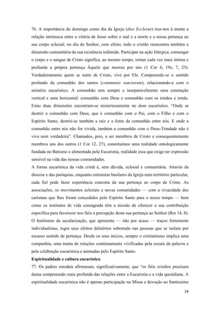 14
76. A importância do domingo como dia da Igreja (dies Ecclesiæ) traz-nos à mente a
relação intrínseca entre a vitória de Jesus sobre o mal e a morte e a nossa pertença ao
seu corpo eclesial; no dia do Senhor, com efeito, todo o cristão reencontra também a
dimensão comunitária da sua existência redimida. Participar na ação litúrgica, comungar
o corpo e o sangue de Cristo significa, ao mesmo tempo, tornar cada vez mais íntima e
profunda a própria pertença Àquele que morreu por nós (1 Cor 6, 19s; 7, 23).
Verdadeiramente quem se nutre de Cristo, vive por Ele. Compreende-se o sentido
profundo da comunhão dos santos (communio sanctorum), relacionando-a com o
mistério eucarístico. A comunhão tem sempre e inseparavelmente uma conotação
vertical e uma horizontal: comunhão com Deus e comunhão com os irmãos e irmãs.
Estas duas dimensões encontram-se misteriosamente no dom eucarístico. “Onde se
destrói a comunhão com Deus, que é comunhão com o Pai, com o Filho e com o
Espírito Santo, destrói-se também a raiz e a fonte da comunhão entre nós. E onde a
comunhão entre nós não for vivida, também a comunhão com o Deus-Trindade não é
viva nem verdadeira”. Chamados, pois, a ser membros de Cristo e consequentemente
membros uns dos outros (1 Cor 12, 27), constituímos uma realidade ontologicamente
fundada no Batismo e alimentada pela Eucaristia, realidade essa que exige ter expressão
sensível na vida das nossas comunidades.
A forma eucarística da vida cristã é, sem dúvida, eclesial e comunitária. Através da
diocese e das paróquias, enquanto estruturas basilares da Igreja num território particular,
cada fiel pode fazer experiência concreta da sua pertença ao corpo de Cristo. As
associações, os movimentos eclesiais e novas comunidades — com a vivacidade dos
carismas que lhes foram concedidos pelo Espírito Santo para o nosso tempo — bem
como os institutos de vida consagrada têm a missão de oferecer a sua contribuição
específica para favorecer nos fiéis a percepção desta sua pertença ao Senhor (Rm 14, 8).
O fenômeno da secularização, que apresenta — não por acaso — traços fortemente
individualistas, logra seus efeitos deletérios sobretudo nas pessoas que se isolam por
escasso sentido de pertença. Desde os seus inícios, sempre o cristianismo implica uma
companhia, uma trama de relações continuamente vivificadas pela escuta da palavra e
pela celebração eucarística e animadas pelo Espírito Santo.
Espiritualidade e cultura eucarística
77. Os padres sinodais afirmaram, significativamente, que “os fiéis cristãos precisam
duma compreensão mais profunda das relações entre a Eucaristia e a vida quotidiana. A
espiritualidade eucarística não é apenas participação na Missa e devoção ao Santíssimo
 