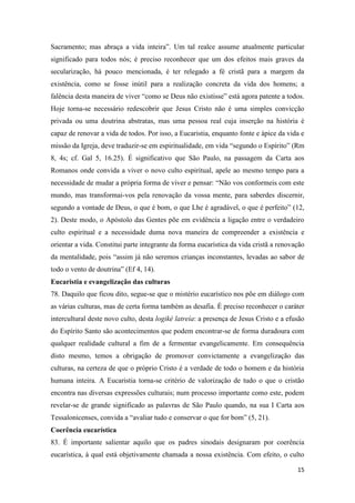 15
Sacramento; mas abraça a vida inteira”. Um tal realce assume atualmente particular
significado para todos nós; é preciso reconhecer que um dos efeitos mais graves da
secularização, há pouco mencionada, é ter relegado a fé cristã para a margem da
existência, como se fosse inútil para a realização concreta da vida dos homens; a
falência desta maneira de viver “como se Deus não existisse” está agora patente a todos.
Hoje torna-se necessário redescobrir que Jesus Cristo não é uma simples convicção
privada ou uma doutrina abstratas, mas uma pessoa real cuja inserção na história é
capaz de renovar a vida de todos. Por isso, a Eucaristia, enquanto fonte e ápice da vida e
missão da Igreja, deve traduzir-se em espiritualidade, em vida “segundo o Espírito” (Rm
8, 4s; cf. Gal 5, 16.25). É significativo que São Paulo, na passagem da Carta aos
Romanos onde convida a viver o novo culto espiritual, apele ao mesmo tempo para a
necessidade de mudar a própria forma de viver e pensar: “Não vos conformeis com este
mundo, mas transformai-vos pela renovação da vossa mente, para saberdes discernir,
segundo a vontade de Deus, o que é bom, o que Lhe é agradável, o que é perfeito” (12,
2). Deste modo, o Apóstolo das Gentes põe em evidência a ligação entre o verdadeiro
culto espiritual e a necessidade duma nova maneira de compreender a existência e
orientar a vida. Constitui parte integrante da forma eucarística da vida cristã a renovação
da mentalidade, pois “assim já não seremos crianças inconstantes, levadas ao sabor de
todo o vento de doutrina” (Ef 4, 14).
Eucaristia e evangelização das culturas
78. Daquilo que ficou dito, segue-se que o mistério eucarístico nos põe em diálogo com
as várias culturas, mas de certa forma também as desafia. É preciso reconhecer o caráter
intercultural deste novo culto, desta logiké latreía: a presença de Jesus Cristo e a efusão
do Espírito Santo são acontecimentos que podem encontrar-se de forma duradoura com
qualquer realidade cultural a fim de a fermentar evangelicamente. Em consequência
disto mesmo, temos a obrigação de promover convictamente a evangelização das
culturas, na certeza de que o próprio Cristo é a verdade de todo o homem e da história
humana inteira. A Eucaristia torna-se critério de valorização de tudo o que o cristão
encontra nas diversas expressões culturais; num processo importante como este, podem
revelar-se de grande significado as palavras de São Paulo quando, na sua I Carta aos
Tessalonicenses, convida a “avaliar tudo e conservar o que for bom” (5, 21).
Coerência eucarística
83. É importante salientar aquilo que os padres sinodais designaram por coerência
eucarística, à qual está objetivamente chamada a nossa existência. Com efeito, o culto
 