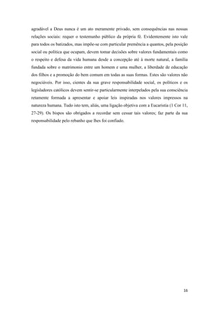 16
agradável a Deus nunca é um ato meramente privado, sem consequências nas nossas
relações sociais: requer o testemunho público da própria fé. Evidentemente isto vale
para todos os batizados, mas impõe-se com particular premência a quantos, pela posição
social ou política que ocupam, devem tomar decisões sobre valores fundamentais como
o respeito e defesa da vida humana desde a concepção até à morte natural, a família
fundada sobre o matrimonio entre um homem e uma mulher, a liberdade de educação
dos filhos e a promoção do bem comum em todas as suas formas. Estes são valores não
negociáveis. Por isso, cientes da sua grave responsabilidade social, os políticos e os
legisladores católicos devem sentir-se particularmente interpelados pela sua consciência
retamente formada a apresentar e apoiar leis inspiradas nos valores impressos na
natureza humana. Tudo isto tem, aliás, uma ligação objetiva com a Eucaristia (1 Cor 11,
27-29). Os bispos são obrigados a recordar sem cessar tais valores; faz parte da sua
responsabilidade pelo rebanho que lhes foi confiado.
 