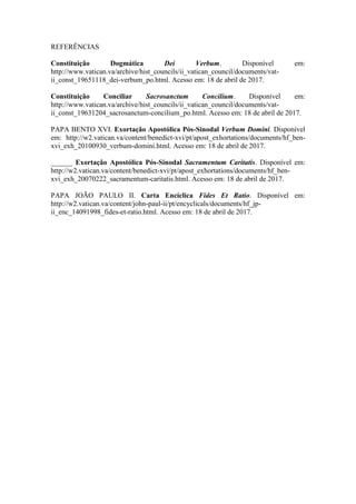 17
REFERÊNCIAS
Constituição Dogmática Dei Verbum. Disponível em:
http://www.vatican.va/archive/hist_councils/ii_vatican_council/documents/vat-
ii_const_19651118_dei-verbum_po.html. Acesso em: 18 de abril de 2017.
Constituição Conciliar Sacrosanctum Concilium. Disponível em:
http://www.vatican.va/archive/hist_councils/ii_vatican_council/documents/vat-
ii_const_19631204_sacrosanctum-concilium_po.html. Acesso em: 18 de abril de 2017.
PAPA BENTO XVI. Exortação Apostólica Pós-Sinodal Verbum Domini. Disponível
em: http://w2.vatican.va/content/benedict-xvi/pt/apost_exhortations/documents/hf_ben-
xvi_exh_20100930_verbum-domini.html. Acesso em: 18 de abril de 2017.
______ Exortação Apostólica Pós-Sinodal Sacramentum Caritatis. Disponível em:
http://w2.vatican.va/content/benedict-xvi/pt/apost_exhortations/documents/hf_ben-
xvi_exh_20070222_sacramentum-caritatis.html. Acesso em: 18 de abril de 2017.
PAPA JOÃO PAULO II. Carta Encíclica Fides Et Ratio. Disponível em:
http://w2.vatican.va/content/john-paul-ii/pt/encyclicals/documents/hf_jp-
ii_enc_14091998_fides-et-ratio.html. Acesso em: 18 de abril de 2017.
 