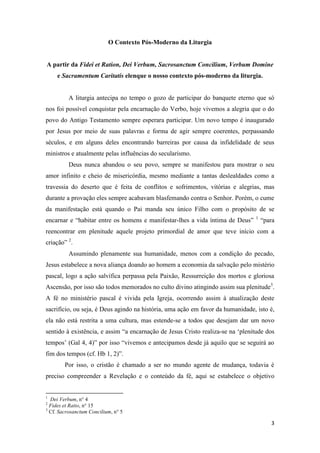 3
O Contexto Pós-Moderno da Liturgia
A partir da Fidei et Ration, Dei Verbum, Sacrosanctum Concilium, Verbum Domine
e Sacramentum Caritatis elenque o nosso contexto pós-moderno da liturgia.
A liturgia antecipa no tempo o gozo de participar do banquete eterno que só
nos foi possível conquistar pela encarnação do Verbo, hoje vivemos a alegria que o do
povo do Antigo Testamento sempre esperara participar. Um novo tempo é inaugurado
por Jesus por meio de suas palavras e forma de agir sempre coerentes, perpassando
séculos, e em alguns deles encontrando barreiras por causa da infidelidade de seus
ministros e atualmente pelas influências do secularismo.
Deus nunca abandou o seu povo, sempre se manifestou para mostrar o seu
amor infinito e cheio de misericórdia, mesmo mediante a tantas deslealdades como a
travessia do deserto que é feita de conflitos e sofrimentos, vitórias e alegrias, mas
durante a provação eles sempre acabavam blasfemando contra o Senhor. Porém, o cume
da manifestação está quando o Pai manda seu único Filho com o propósito de se
encarnar e “habitar entre os homens e manifestar-lhes a vida íntima de Deus” 1
“para
reencontrar em plenitude aquele projeto primordial de amor que teve início com a
criação” 2
.
Assumindo plenamente sua humanidade, menos com a condição do pecado,
Jesus estabelece a nova aliança doando ao homem a economia da salvação pelo mistério
pascal, logo a ação salvífica perpassa pela Paixão, Ressurreição dos mortos e gloriosa
Ascensão, por isso são todos memorados no culto divino atingindo assim sua plenitude3
.
A fé no ministério pascal é vivida pela Igreja, ocorrendo assim à atualização deste
sacrifício, ou seja, é Deus agindo na história, uma ação em favor da humanidade, isto é,
ela não está restrita a uma cultura, mas estende-se a todos que desejam dar um novo
sentido à existência, e assim “a encarnação de Jesus Cristo realiza-se na ‘plenitude dos
tempos’ (Gal 4, 4)” por isso “vivemos e antecipamos desde já aquilo que se seguirá ao
fim dos tempos (cf. Hb 1, 2)”.
Por isso, o cristão é chamado a ser no mundo agente de mudança, todavia é
preciso compreender a Revelação e o conteúdo da fé, aqui se estabelece o objetivo
1
Dei Verbum, n° 4
2
Fides et Ratio, n° 15
3
Cf. Sacrosanctum Concilium, n° 5
 