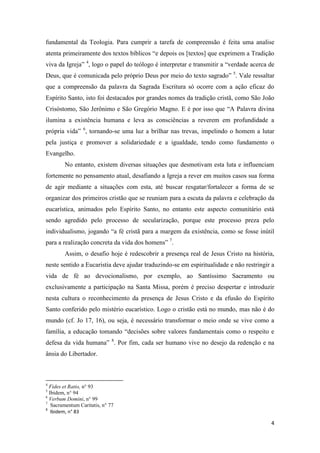 4
fundamental da Teologia. Para cumprir a tarefa de compreensão é feita uma analise
atenta primeiramente dos textos bíblicos “e depois os [textos] que exprimem a Tradição
viva da Igreja” 4
, logo o papel do teólogo é interpretar e transmitir a “verdade acerca de
Deus, que é comunicada pelo próprio Deus por meio do texto sagrado” 5
. Vale ressaltar
que a compreensão da palavra da Sagrada Escritura só ocorre com a ação eficaz do
Espírito Santo, isto foi destacados por grandes nomes da tradição cristã, como São João
Crisóstomo, São Jerônimo e São Gregório Magno. E é por isso que “A Palavra divina
ilumina a existência humana e leva as consciências a reverem em profundidade a
própria vida” 6
, tornando-se uma luz a brilhar nas trevas, impelindo o homem a lutar
pela justiça e promover a solidariedade e a igualdade, tendo como fundamento o
Evangelho.
No entanto, existem diversas situações que desmotivam esta luta e influenciam
fortemente no pensamento atual, desafiando a Igreja a rever em muitos casos sua forma
de agir mediante a situações com esta, até buscar resgatar/fortalecer a forma de se
organizar dos primeiros cristão que se reuniam para a escuta da palavra e celebração da
eucarística, animados pelo Espírito Santo, no entanto este aspecto comunitário está
sendo agredido pelo processo de secularização, porque este processo preza pelo
individualismo, jogando “a fé cristã para a margem da existência, como se fosse inútil
para a realização concreta da vida dos homens” 7
.
Assim, o desafio hoje é redescobrir a presença real de Jesus Cristo na história,
neste sentido a Eucaristia deve ajudar traduzindo-se em espiritualidade e não restringir a
vida de fé ao devocionalismo, por exemplo, ao Santíssimo Sacramento ou
exclusivamente a participação na Santa Missa, porém é preciso despertar e introduzir
nesta cultura o reconhecimento da presença de Jesus Cristo e da efusão do Espírito
Santo conferido pelo mistério eucarístico. Logo o cristão está no mundo, mas não é do
mundo (cf. Jo 17, 16), ou seja, é necessário transformar o meio onde se vive como a
família, a educação tomando “decisões sobre valores fundamentais como o respeito e
defesa da vida humana” 8
. Por fim, cada ser humano vive no desejo da redenção e na
ânsia do Libertador.
4
Fides et Ratio, n° 93
5
Ibidem, n° 94
6
Verbum Domini, n° 99
7
Sacramentum Caritatis, n° 77
8
Ibidem, n° 83
 