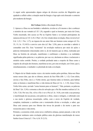 5
A seguir serão apresentados alguns artigos de diversos escritos do Magistério que
ajudarão a refletir sobre a situação atual da liturgia e logo após será elencado o contexto
pós-moderno da liturgia.
Dei Verbum (Sobre a Revelação Divina)
2. Aprouve a Deus na sua bondade e sabedoria, revelar-se a Si mesmo e dar a conhecer
o mistério da sua vontade (cf. Ef. 1,9), segundo o qual os homens, por meio de Cristo,
Verbo encarnado, têm acesso ao Pai no Espírito Santo e se tornam participantes da
natureza divina (cf. Ef. 2,18; 2 Ped. 1,4). Em virtude desta revelação, Deus invisível (cf.
Col. 1,15; 1 Tm. 1,17), na riqueza do seu amor fala aos homens como amigos (cf. Ex.
33, 11; Jo. 15,1415) e convive com eles (cf. Bar. 3,38), para os convidar e admitir à
comunhão com Ele. Esta “economia” da revelação realiza-se por meio de ações e
palavras ìntimamente relacionadas entre si, de tal maneira que as obras, realizadas por
Deus na história da salvação, manifestam e confirmam a doutrina e as realidades
significadas pelas palavras; e as palavras, por sua vez, declaram as obras e esclarecem o
mistério nelas contido. Porém, a verdade profunda tanto a respeito de Deus como a
respeito da salvação dos homens, manifesta-se-nos, por esta revelação, em Cristo, que é,
simultaneamente, o mediador e a plenitude de toda a revelação.
4. Depois de ter falado muitas vezes e de muitos modos pelos profetas, falou-nos Deus
nestes nossos dias, que são os últimos, através de Seu Filho (Hb. 1, 1-2). Com efeito,
enviou o Seu Filho, isto é, o Verbo eterno, que ilumina todos os homens, para habitar
entre os homens e manifestar-lhes a vida íntima de Deus (cf. Jo. 1, 1-18). Jesus Cristo,
Verbo feito carne, enviado “como homem para os homens”, “fala, portanto, as palavras
de Deus” (Jo. 3,34) e consuma a obra de salvação que o Pai lhe mandou realizar (cf. Jo.
5,36; 17,4). Por isso, Ele, vê-lo a Ele é ver o Pai (cf. Jo. 14,9), com toda a sua presença
e manifestação da sua pessoa, com palavras e obras, sinais e milagres, e sobretudo com
a sua morte e gloriosa ressurreição, enfim, com o envio do Espírito de verdade,
completa, totalmente e confirma com o testemunho divino a revelação, a saber, que
Deus está conosco para nos libertar das trevas do pecado e da morte e para nos
ressuscitar para a vida eterna.
Portanto, a economia cristã, como nova e definitiva aliança, jamais passará, e não se há
de esperar nenhuma outra revelação pública antes da gloriosa manifestação de nosso
Senhor Jesus Cristo (cf. 1 Tm. 6,14; Tt 2,13).
 