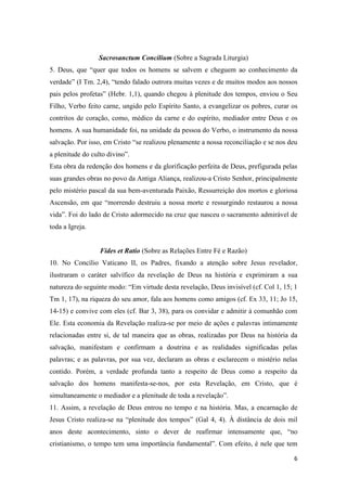 6
Sacrosanctum Concilium (Sobre a Sagrada Liturgia)
5. Deus, que “quer que todos os homens se salvem e cheguem ao conhecimento da
verdade” (I Tm. 2,4), “tendo falado outrora muitas vezes e de muitos modos aos nossos
pais pelos profetas” (Hebr. 1,1), quando chegou à plenitude dos tempos, enviou o Seu
Filho, Verbo feito carne, ungido pelo Espírito Santo, a evangelizar os pobres, curar os
contritos de coração, como, médico da carne e do espírito, mediador entre Deus e os
homens. A sua humanidade foi, na unidade da pessoa do Verbo, o instrumento da nossa
salvação. Por isso, em Cristo “se realizou plenamente a nossa reconciliação e se nos deu
a plenitude do culto divino”.
Esta obra da redenção dos homens e da glorificação perfeita de Deus, prefigurada pelas
suas grandes obras no povo da Antiga Aliança, realizou-a Cristo Senhor, principalmente
pelo mistério pascal da sua bem-aventurada Paixão, Ressurreição dos mortos e gloriosa
Ascensão, em que “morrendo destruiu a nossa morte e ressurgindo restaurou a nossa
vida”. Foi do lado de Cristo adormecido na cruz que nasceu o sacramento admirável de
toda a Igreja.
Fides et Ratio (Sobre as Relações Entre Fé e Razão)
10. No Concílio Vaticano II, os Padres, fixando a atenção sobre Jesus revelador,
ilustraram o caráter salvífico da revelação de Deus na história e exprimiram a sua
natureza do seguinte modo: “Em virtude desta revelação, Deus invisível (cf. Col 1, 15; 1
Tm 1, 17), na riqueza do seu amor, fala aos homens como amigos (cf. Ex 33, 11; Jo 15,
14-15) e convive com eles (cf. Bar 3, 38), para os convidar e admitir à comunhão com
Ele. Esta economia da Revelação realiza-se por meio de ações e palavras intimamente
relacionadas entre si, de tal maneira que as obras, realizadas por Deus na história da
salvação, manifestam e confirmam a doutrina e as realidades significadas pelas
palavras; e as palavras, por sua vez, declaram as obras e esclarecem o mistério nelas
contido. Porém, a verdade profunda tanto a respeito de Deus como a respeito da
salvação dos homens manifesta-se-nos, por esta Revelação, em Cristo, que é
simultaneamente o mediador e a plenitude de toda a revelação”.
11. Assim, a revelação de Deus entrou no tempo e na história. Mas, a encarnação de
Jesus Cristo realiza-se na “plenitude dos tempos” (Gal 4, 4). À distância de dois mil
anos deste acontecimento, sinto o dever de reafirmar intensamente que, “no
cristianismo, o tempo tem uma importância fundamental”. Com efeito, é nele que tem
 