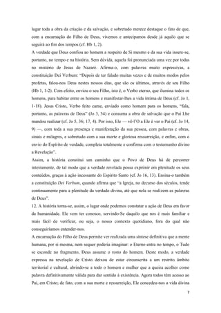 7
lugar toda a obra da criação e da salvação, e sobretudo merece destaque o fato de que,
com a encarnação do Filho de Deus, vivemos e antecipamos desde já aquilo que se
seguirá ao fim dos tempos (cf. Hb 1, 2).
A verdade que Deus confiou ao homem a respeito de Si mesmo e da sua vida insere-se,
portanto, no tempo e na história. Sem dúvida, aquela foi pronunciada uma vez por todas
no mistério de Jesus de Nazaré. Afirma-o, com palavras muito expressivas, a
constituição Dei Verbum: “Depois de ter falado muitas vezes e de muitos modos pelos
profetas, falou-nos Deus nestes nossos dias, que são os últimos, através de seu Filho
(Hb 1, 1-2). Com efeito, enviou o seu Filho, isto é, o Verbo eterno, que ilumina todos os
homens, para habitar entre os homens e manifestar-lhes a vida íntima de Deus (cf. Jo 1,
1-18). Jesus Cristo, Verbo feito carne, enviado como homem para os homens, “fala,
portanto, as palavras de Deus” (Jo 3, 34) e consuma a obra de salvação que o Pai Lhe
mandou realizar (cf. Jo 5, 36; 17, 4). Por isso, Ele — vê-l’O a Ele é ver o Pai (cf. Jo 14,
9) —, com toda a sua presença e manifestação da sua pessoa, com palavras e obras,
sinais e milagres, e sobretudo com a sua morte e gloriosa ressurreição, e enfim, com o
envio do Espírito de verdade, completa totalmente e confirma com o testemunho divino
a Revelação”.
Assim, a história constitui um caminho que o Povo de Deus há de percorrer
inteiramente, de tal modo que a verdade revelada possa exprimir em plenitude os seus
conteúdos, graças à ação incessante do Espírito Santo (cf. Jo 16, 13). Ensina-o também
a constituição Dei Verbum, quando afirma que “a Igreja, no decurso dos séculos, tende
continuamente para a plenitude da verdade divina, até que nela se realizem as palavras
de Deus”.
12. A história torna-se, assim, o lugar onde podemos constatar a ação de Deus em favor
da humanidade. Ele vem ter conosco, servindo-Se daquilo que nos é mais familiar e
mais fácil de verificar, ou seja, o nosso contexto quotidiano, fora do qual não
conseguiríamos entender-nos.
A encarnação do Filho de Deus permite ver realizada uma síntese definitiva que a mente
humana, por si mesma, nem sequer poderia imaginar: o Eterno entra no tempo, o Tudo
se esconde no fragmento, Deus assume o rosto do homem. Deste modo, a verdade
expressa na revelação de Cristo deixou de estar circunscrita a um restrito âmbito
territorial e cultural, abrindo-se a todo o homem e mulher que a queira acolher como
palavra definitivamente válida para dar sentido à existência. Agora todos têm acesso ao
Pai, em Cristo; de fato, com a sua morte e ressurreição, Ele concedeu-nos a vida divina
 