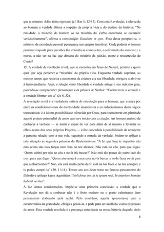 8
que o primeiro Adão tinha rejeitado (cf. Rm 5, 12-15). Com esta Revelação, é oferecida
ao homem a verdade última a respeito da própria vida e do destino da história: “Na
realidade, o mistério do homem só no mistério do Verbo encarnado se esclarece
verdadeiramente”, afirma a constituição Gaudium et spes. Fora desta perspectiva, o
mistério da existência pessoal permanece um enigma insolúvel. Onde poderia o homem
procurar resposta para questões tão dramáticas como a dor, o sofrimento do inocente e a
morte, a não ser na luz que dimana do mistério da paixão, morte e ressurreição de
Cristo?
15. A verdade da revelação cristã, que se encontra em Jesus de Nazaré, permite a quem
quer que seja perceber o “mistério” da própria vida. Enquanto verdade suprema, ao
mesmo tempo que respeita a autonomia da criatura e a sua liberdade, obriga-a a abrir-se
à transcendência. Aqui, a relação entre liberdade e verdade atinge o seu máximo grau,
podendo-se compreender plenamente esta palavra do Senhor: “Conhecereis a verdade e
a verdade libertar-vos-á” (Jo 8, 32).
A revelação cristã é a verdadeira estrela de orientação para o homem, que avança por
entre os condicionalismos da mentalidade imanentista e os reducionismos duma lógica
tecnocrática; é a última possibilidade oferecida por Deus, para reencontrar em plenitude
aquele projeto primordial de amor que teve início com a criação. Ao homem ansioso de
conhecer a verdade — se ainda é capaz de ver para além de si mesmo e levantar os
olhos acima dos seus próprios Projetos — é-lhe concedida à possibilidade de recuperar
a genuína relação com a sua vida, seguindo a estrada da verdade. Podem-se aplicar a
esta situação as seguintes palavras do Deuteronômio: “A lei que hoje te imponho não
está acima das tuas forças nem fora do teu alcance. Não está no céu, para que digas:
‘Quem subirá por nós ao céu e no-la irá buscar?’ Não está tão pouco do outro lado do
mar, para que digas: ‘Quem atravessará o mar para no-la buscar e no-la fazer ouvir para
que a observemos?’ Não, ela está muito perto de ti: está na tua boca e no teu coração; e
tu podes cumpri-la” (30, 11-14). Temos um eco deste texto no famoso pensamento do
filósofo e teólogo Santo Agostinho: “Noli foras ire, in te ipsum redi. In interiore homine
habitat veritas”.
À luz destas considerações, impõe-se uma primeira conclusão: a verdade que a
Revelação nos dá a conhecer não é o fruto maduro ou o ponto culminante dum
pensamento elaborado pela razão. Pelo contrário, aquela apresenta-se com a
característica da gratuidade, obriga a pensá-la, e pede para ser acolhida, como expressão
de amor. Esta verdade revelada é a presença antecipada na nossa história daquela visão
 