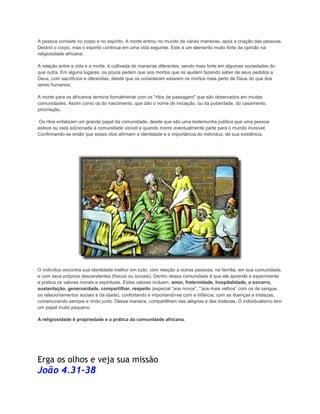 A pessoa consiste no corpo e no espírito. A morte entrou no mundo de várias maneiras, após a criação das pessoas.
Destrói o corpo, mas o espírito continua em uma vida seguinte. Este é um elemento muito forte da opinião na
religiosidade africana.
A relação entre a vida e a morte, é cultivada de maneiras diferentes, sendo mais forte em algumas sociedades do
que outra. Em alguns lugares, os povos pedem que aos mortos que os ajudem fazendo saber de seus pedidos a
Deus, com sacrifícios e oferendas, desde que os consideram estarem os mortos mais perto de Deus do que dos
seres humanos.
A morte para os africanos termina formalmente com os "ritos de passagem" que são observados em muitas
comunidades. Assim como os do nascimento, que dão o nome de iniciação, ou da puberdade, do casamento,
procriação.
Os ritos enfatizam um grande papel da comunidade, desde que são uma testemunha pública que uma pessoa
esteve ou está adicionada à comunidade visível e quando morre eventualmente parte para o mundo invisível.
Confirmando-se então que esses ritos afirmam a identidade e a importância do indivíduo, de sua existência.

O indivíduo encontra sua identidade melhor em tudo, com relação a outras pessoas, na família, em sua comunidade,
e com seus próprios descendentes (físicos ou sociais). Dentro dessa comunidade é que ele aprende e experimenta
e pratica os valores morais e espirituais. Estes valores incluem: amor, fraternidade, hospitalidade, o socorro,
sustentação, generosidade, compartilhar, respeito (especial “aos novos”, '”aos mais velhos” com os de sangue,
os relacionamentos sociais e da idade), confortando e importando-se com a infância, com as doenças e tristezas,
comemorando sempre e rindo junto. Dessa maneira, compartilham das alegrias e das tristezas. O individualismo tem
um papel muito pequeno.
A religiosidade é propriedade e a prática da comunidade africana.

Erga os olhos e veja sua missão

João 4.31-38

 