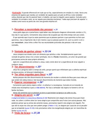 -Ilustração: O grande diferencial em tudo que se faz, especialmente em missões é a visão. Havia uma
empresa de sapatos que mandou um vendedor de sapatos para um país na África e este vendedor
voltou dizendo que não foi possível fazer o trabalho, por que lá ninguém usava sapatos. Contudo outro
vendedor foi enviado e este, ao ver aquele povo descalço exclamou: ‘todos aqui precisam de sapatos’ e
vendeu como nunca ao ponto de criar uma grande empresa ali.

1- Perceber a necessidade das pessoas: v.31
Jesus pediu água pra a samaritana e após beber seus discípulos chegaram oferecendo comida (v.31),
mas não é o que queria. Certamente Jesus estava tão ocupado que não tinha tempo nem pra comer.
O que aprendo aqui é que às vezes queremos que as pessoas queiram o que queremos na hora que
queremos, mas o importante não é nem mesmo o que as pessoas querem vê, ouvir ou sentir e sim o
que necessitam. Jesus tinha o olhar fito nas necessidades profundas das pessoas e não em suas
vontades.

2- Vontade de ganhar almas: v.32-34
Jesus compara sua missão como um alimento que satisfaz a vida. Verdadeiramente quem tem
vontade de ganhar almas vive a maior satisfação. Isto é a Paixão missionária, um amor tão grande que
priorizamos acima de nosso próprio alimento.
Após ter a experiência de conhecer a Jesus, todo crente deve ter a experiência de levar alguém a
conhecer Jesus.

3- Ter discernimento: v.35ª
Jesus fez a pergunta sobre o tempo da ceifa, porque queria que refletissem que a colheita espiritual
já estava pronta, só faltavam trabalhadores.

4- Ter olhos erguidos para Deus: v.35b
Muitas pessoas não têm discernimento do momento de receber a colheita de Deus para suas vidas por
que andam de cabeça baixa e não buscam discernimento do momento que estão vivendo.

5- Esperar recompensa: v.36ª
Certamente quem planta espera colher. A colheita é a recompensa. Contudo em se tratando de
missão esta recompensa é para a vida eterna. Por isso o semeador não espera no homem e sim no
Senhor da Seara.
Almas são sementes que se plantam na terra e que brotam na Igreja e se colhe no céu.

6- Alegria em servir: v.36b

A alegria do Senhor é a nossa força (Neemias 8.10)! Realmente sem alegria não temos força para fazer

nada. Ao colher o ceifeiro deve ter tanta alegria que compartilha seus frutos com outras pessoas. Não
podemos pensar que as almas são somente nossas, precisamos repartir esta alegria com alguém. Por
que até os anjos nos céus que nem podem pregar (I Pedro 1.12), se alegram por causa de um só pecador
que se arrepende (Lucas 15.10) e nós precisamos voltar da evangelização alegres por ver maravilhas do
Senhor (Lucas 10.17).

7- Visão da Graça: v.37,38

 