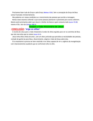 Precisamos fazer tudo de Graça e pela Graça (Mateus 10.8). Sem a concepção da Graça de Deus
somos frustrados ministerialmente.
Não podemos ver nossas condições ou o merecimento das pessoas que ouvirão a mensagem.
Muitas vezes estamos colhendo o que outras pessoas plantaram e plantando para outros colherem.
Mesmo assim precisamos saber que Jesus é o Senhor da Seara e quem consuma tudo (Lucas 19.30)
mesmo é Ele, não nós (Salmos 100.3).

Busque a Visão Missionária de Jesus!
-CONCLUSÃO: ’erga os olhos’
A receita de Jesus para a visão missionária é andar de olhos erguidos para ver os caminhos de Deus
que são mais altos que os nossos (Isaías 55.9).
Jesus tinha olhos cheios de amor, com um olhar profundo que percebia as necessidades das pessoas,
vontade de ganhá-las para Deus, discernimento, alegria e visão da Graça sobre elas.
O/a missionário/a precisa ser bem resolvido e ter olhos capazes de ver a urgência da evangelização
com relacionamentos saudáveis que se confrontam olho no olho.

 